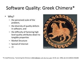 Software Quality: Greek Chimera*
   • Why?
         – the perceived scale of the
           problem,
         – the diversity of quality defects
           in software, and
         – the difficulty of factoring high
           level quality attributes down to
           tangible properties
         – Market Structure
         – Spread of Internet
         – ??



*R. Geoff Dromey, "Cornering the Chimera," IEEE Software, An Elusive Targetpp. 33-43, Jan. 1996, doi:10.1109/52.476284
                                         Software Quality - vol. 13, no. 1,                                      17
 