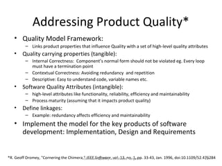 Addressing Product Quality*
   • Quality Model Framework:
         – Links product properties that influence Quality with a set of high-level quality attributes
   •    Quality carrying properties (tangible):
         – Internal Correctness: Component’s normal form should not be violated eg. Every loop
           must have a termination point
         – Contextual Correctness: Avoiding redundancy and repetition
         – Descriptive: Easy to understand code, variable names etc.
   •    Software Quality Attributes (intangible):
         – high-level attributes like functionality, reliability, efficiency and maintainability
         – Process maturity (assuming that it impacts product quality)
   •    Define linkages:
         – Example: redundancy affects efficiency and maintainability
   • Implement the model for the key products of software
     development: Implementation, Design and Requirements


*R. Geoff Dromey, "Cornering the Chimera," IEEE Software, An Elusive Targetpp. 33-43, Jan. 1996, doi:10.1109/52.476284
                                         Software Quality - vol. 13, no. 1,                                      22
 