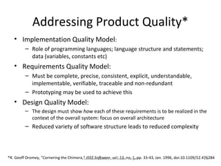 Addressing Product Quality*
   • Implementation Quality Model:
         – Role of programming languages; language structure and statements;
           data (variables, constants etc)
   • Requirements Quality Model:
         – Must be complete, precise, consistent, explicit, understandable,
           implementable, verifiable, traceable and non-redundant
         – Prototyping may be used to achieve this
   • Design Quality Model:
         – The design must show how each of these requirements is to be realized in the
           context of the overall system: focus on overall architecture
         – Reduced variety of software structure leads to reduced complexity




*R. Geoff Dromey, "Cornering the Chimera," IEEE Software, An Elusive Targetpp. 33-43, Jan. 1996, doi:10.1109/52.476284
                                         Software Quality - vol. 13, no. 1,                                      23
 