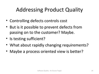 Addressing Product Quality
• Controlling defects controls cost
• But is it possible to prevent defects from
  passing on to the customer? Maybe.
• Is testing sufficient?
• What about rapidly changing requirements?
• Maybe a process oriented view is better?



                Software Quality - An Elusive Target   24
 