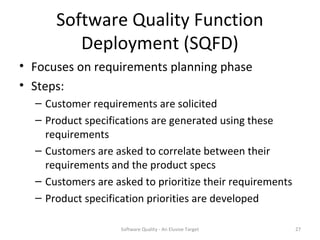 Software Quality Function
         Deployment (SQFD)
• Focuses on requirements planning phase
• Steps:
  – Customer requirements are solicited
  – Product specifications are generated using these
    requirements
  – Customers are asked to correlate between their
    requirements and the product specs
  – Customers are asked to prioritize their requirements
  – Product specification priorities are developed

                    Software Quality - An Elusive Target   27
 