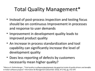 Total Quality Management*
    • Instead of post-process inspection and testing focus
      should be on continuous Improvement in processes
      and response to user demands
    • Improvement in development quality leads to
      improved product quality
    • An increase in process standardization and tool
      capability can significantly increase the level of
      development quality
    • Does less reporting of defects by customers
      necessarily mean higher quality?
*Marcus A. Rothenberger , “Total quality in Software Quality - An ElusiveAn empirical study of quality drivers and benefits
                                            software development: Target                                              29
in Indian software projects” Information & Management (December 2010), 47 (7-8), pg. 372-379
 
