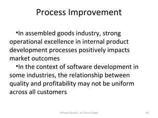 Process Improvement

  •In assembled goods industry, strong
operational excellence in internal product
development processes positively impacts
market outcomes
  •In the context of software development in
some industries, the relationship between
quality and profitability may not be uniform
across all customers

                 Software Quality - An Elusive Target   30
 