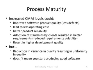 Process Maturity
• Increased CMM levels could:
  • Improved software product quality (less defects)
  • lead to less operating cost
  • better product reliability
  • Adoption of standards by clients resulted in better
    requirements (reduced requirements volatility)
  • Result in higher development quality
• but…
  • Reduction in variance in quality resulting in uniformity
    in quality
  • doesn’t mean you start producing good software

                    Software Quality - An Elusive Target   31
 