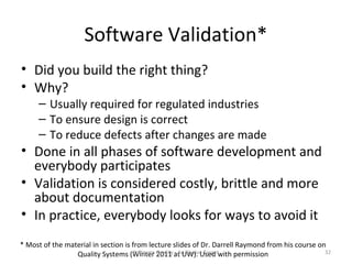 Software Validation*
• Did you build the right thing?
• Why?
      – Usually required for regulated industries
      – To ensure design is correct
      – To reduce defects after changes are made
• Done in all phases of software development and
  everybody participates
• Validation is considered costly, brittle and more
  about documentation
• In practice, everybody looks for ways to avoid it
* Most of the material in section is from lecture slides of Dr. Darrell Raymond from his course on
                 Quality Systems (Winter Quality at UW). Used with permission
                                      Software 2011 - An Elusive Target                           32
 
