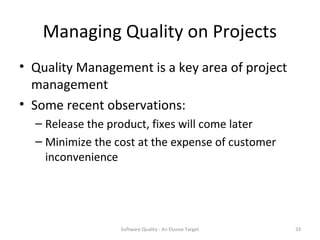 Managing Quality on Projects
• Quality Management is a key area of project
  management
• Some recent observations:
  – Release the product, fixes will come later
  – Minimize the cost at the expense of customer
    inconvenience




                  Software Quality - An Elusive Target   33
 