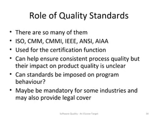 Role of Quality Standards
• There are so many of them
• ISO, CMM, CMMI, IEEE, ANSI, AIAA
• Used for the certification function
• Can help ensure consistent process quality but
  their impact on product quality is unclear
• Can standards be imposed on program
  behaviour?
• Maybe be mandatory for some industries and
  may also provide legal cover

                  Software Quality - An Elusive Target   34
 