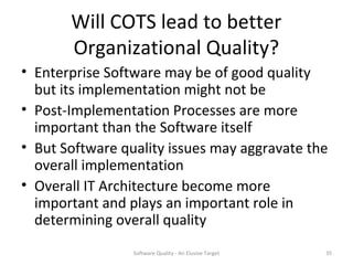 Will COTS lead to better
       Organizational Quality?
• Enterprise Software may be of good quality
  but its implementation might not be
• Post-Implementation Processes are more
  important than the Software itself
• But Software quality issues may aggravate the
  overall implementation
• Overall IT Architecture become more
  important and plays an important role in
  determining overall quality
                 Software Quality - An Elusive Target   35
 