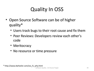 Quality In OSS
  • Open Source Software can be of higher
    quality*
       • Users track bugs to their root cause and fix them
       • Peer Reviews: Developers review each other’s
         code
       • Meritocracy
       • No resource or time pressure


* http://www.dwheeler.com/oss_fs_why.html
                                 Software Quality - An Elusive Target   39
 
