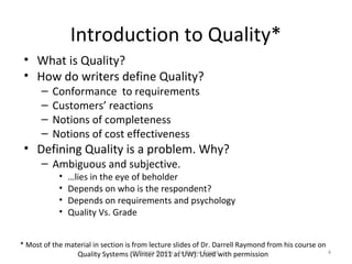 Introduction to Quality*
 • What is Quality?
 • How do writers define Quality?
      –   Conformance to requirements
      –   Customers’ reactions
      –   Notions of completeness
      –   Notions of cost effectiveness
 • Defining Quality is a problem. Why?
      – Ambiguous and subjective.
            •   …lies in the eye of beholder
            •   Depends on who is the respondent?
            •   Depends on requirements and psychology
            •   Quality Vs. Grade


* Most of the material in section is from lecture slides of Dr. Darrell Raymond from his course on
                 Quality Systems (Winter Quality at UW). Used with permission
                                      Software 2011 - An Elusive Target                            4
 