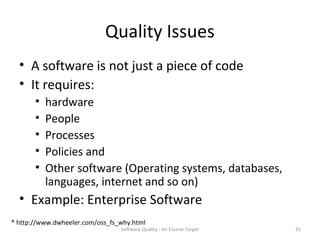 Quality Issues
  • A software is not just a piece of code
  • It requires:
       •   hardware
       •   People
       •   Processes
       •   Policies and
       •   Other software (Operating systems, databases,
           languages, internet and so on)
  • Example: Enterprise Software
* http://www.dwheeler.com/oss_fs_why.html
                                 Software Quality - An Elusive Target   41
 