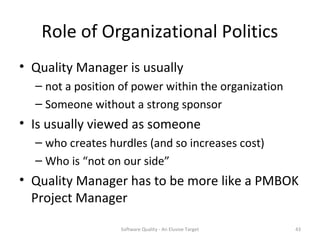 Role of Organizational Politics
• Quality Manager is usually
  – not a position of power within the organization
  – Someone without a strong sponsor
• Is usually viewed as someone
  – who creates hurdles (and so increases cost)
  – Who is “not on our side”
• Quality Manager has to be more like a PMBOK
  Project Manager

                  Software Quality - An Elusive Target   43
 