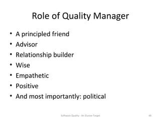 Role of Quality Manager
•   A principled friend
•   Advisor
•   Relationship builder
•   Wise
•   Empathetic
•   Positive
•   And most importantly: political

                   Software Quality - An Elusive Target   44
 