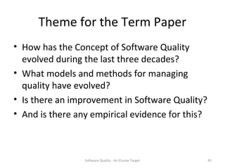 Theme for the Term Paper
• How has the Concept of Software Quality
  evolved during the last three decades?
• What models and methods for managing
  quality have evolved?
• Is there an improvement in Software Quality?
• And is there any empirical evidence for this?



                 Software Quality - An Elusive Target   45
 