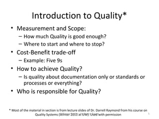 Introduction to Quality*
 • Measurement and Scope:
      – How much Quality is good enough?
      – Where to start and where to stop?
 • Cost-Benefit trade-off
      – Example: Five 9s
 • How to achieve Quality?
      – Is quality about documentation only or standards or
        processes or everything?
 • Who is responsible for Quality?

* Most of the material in section is from lecture slides of Dr. Darrell Raymond from his course on
                 Quality Systems (Winter Quality at UW). Used with permission
                                      Software 2011 - An Elusive Target                            5
 
