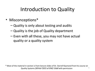 Introduction to Quality
• Misconceptions*
      – Quality is only about testing and audits
      – Quality is the job of Quality department
      – Even with all these, you may not have actual
        quality or a quality system




* Most of the material in section is from lecture slides of Dr. Darrell Raymond from his course on
                 Quality Systems (Winter Quality at UW). Used with permission
                                      Software 2011 - An Elusive Target                            6
 