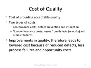 Cost of Quality
• Cost of providing acceptable quality
• Two types of costs:
   – Conformance costs: defect prevention and inspection
   – Non-conformance costs: losses from defects (reworks) and
     product failures
• Improvements in quality, therefore leads to
  lowered cost because of reduced defects, less
  process failures and opportunity costs


                     Software Quality - An Elusive Target   7
 