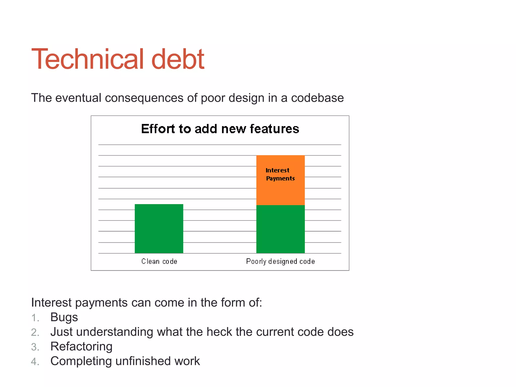 11




Technical debt
The eventual consequences of poor design in a codebase




Interest payments can come in the form of:
1. Bugs
2. Just understanding what the heck the current code does
3. Refactoring
4. Completing unfinished work
 