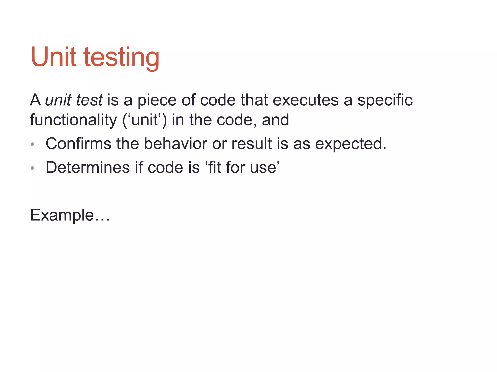 15




Unit testing
A unit test is a piece of code that executes a specific
functionality („unit‟) in the code, and
• Confirms the behavior or result is as expected.
• Determines if code is „fit for use‟


Example…
 