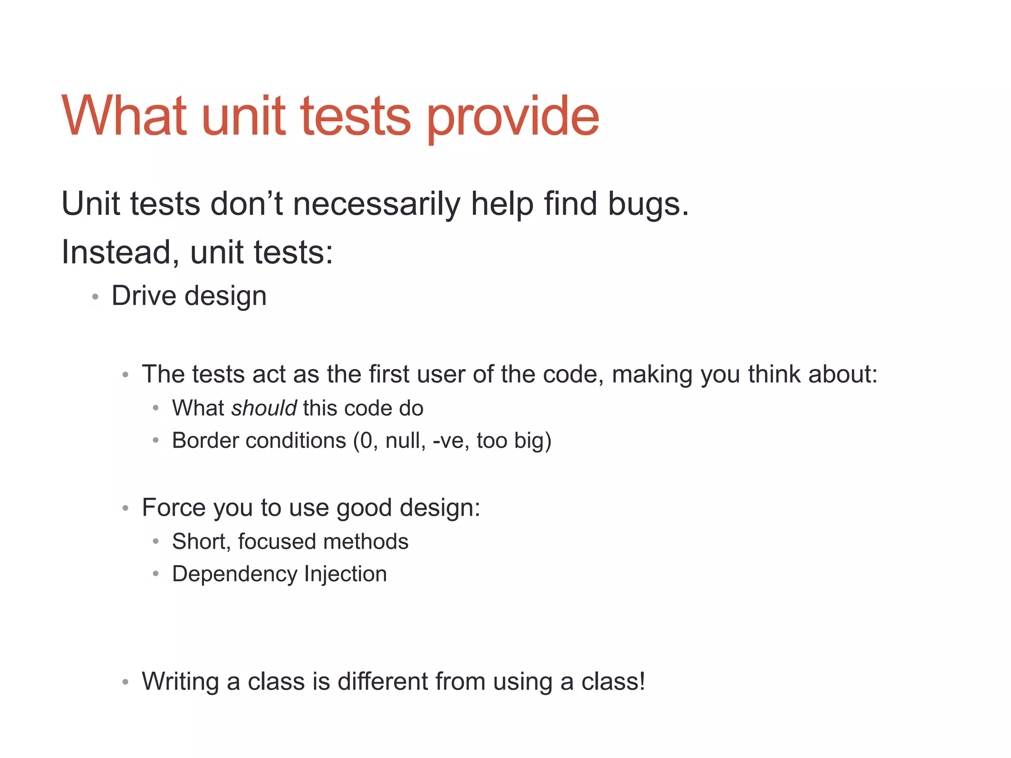 26




What unit tests provide
Unit tests don‟t necessarily help find bugs.
Instead, unit tests:
  • Drive design


    • The tests act as the first user of the code, making you think about:
       • What should this code do
       • Border conditions (0, null, -ve, too big)


    • Force you to use good design:
       • Short, focused methods
       • Dependency Injection



    • Writing a class is different from using a class!
 
