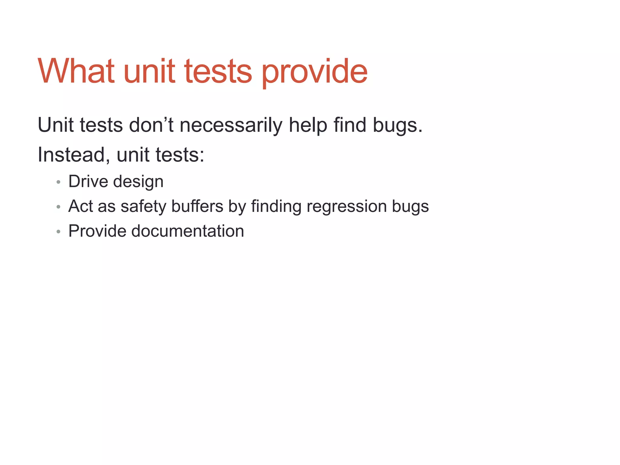 27




What unit tests provide
Unit tests don‟t necessarily help find bugs.
Instead, unit tests:
  • Drive design
  • Act as safety buffers by finding regression bugs
  • Provide documentation
 