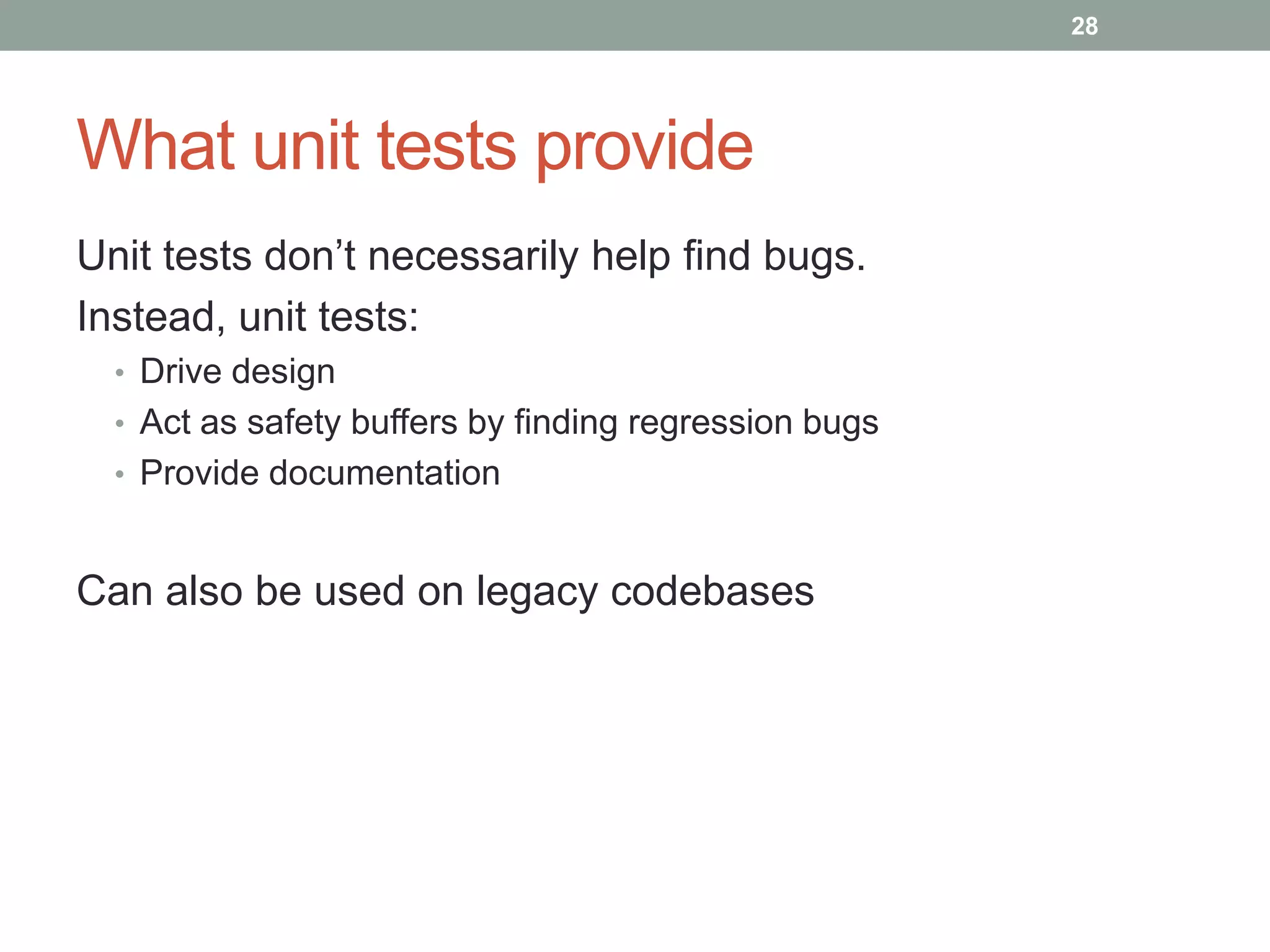 28




What unit tests provide
Unit tests don‟t necessarily help find bugs.
Instead, unit tests:
  • Drive design
  • Act as safety buffers by finding regression bugs
  • Provide documentation



Can also be used on legacy codebases
 