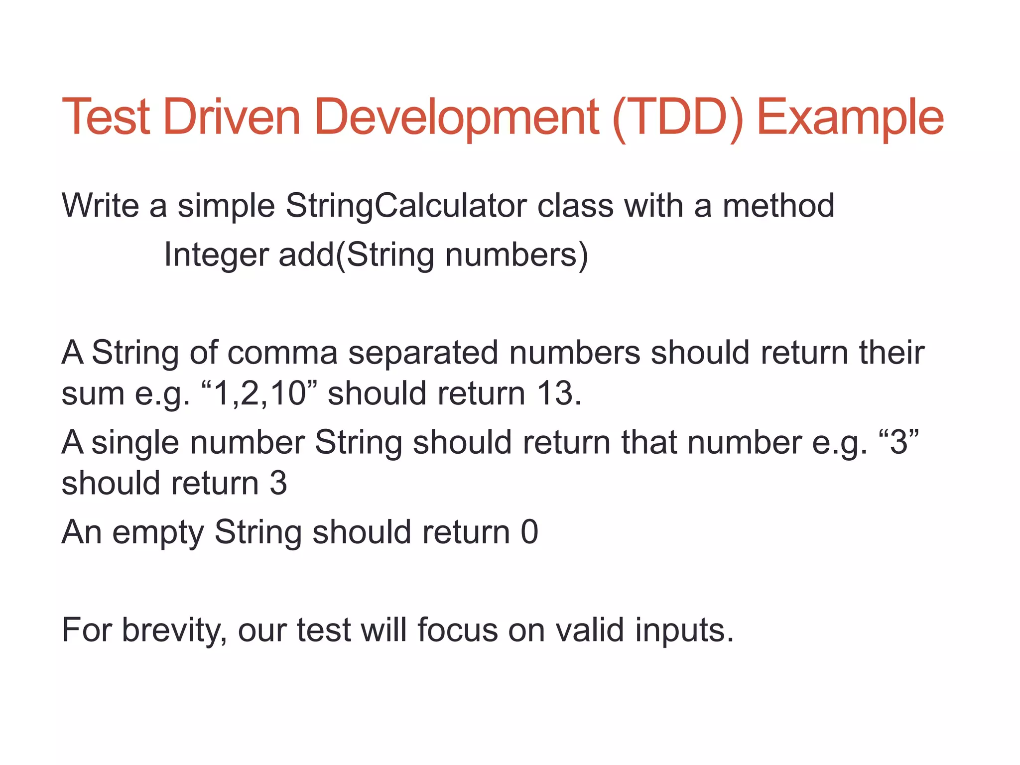 35




Test Driven Development (TDD) Example
Write a simple StringCalculator class with a method
       Integer add(String numbers)

A String of comma separated numbers should return their
sum e.g. “1,2,10” should return 13.
A single number String should return that number e.g. “3”
should return 3
An empty String should return 0

For brevity, our test will focus on valid inputs.
 