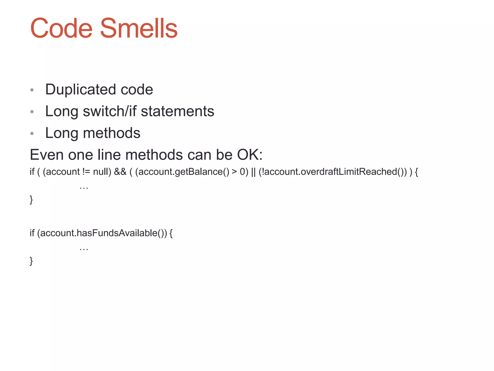 64

Code Smells

• Duplicated code
• Long switch/if statements
• Long methods
Even one line methods can be OK:
if ( (account != null) && ( (account.getBalance() > 0) || (!account.overdraftLimitReached()) ) {
             …
}


if (account.hasFundsAvailable()) {
            …
}
 