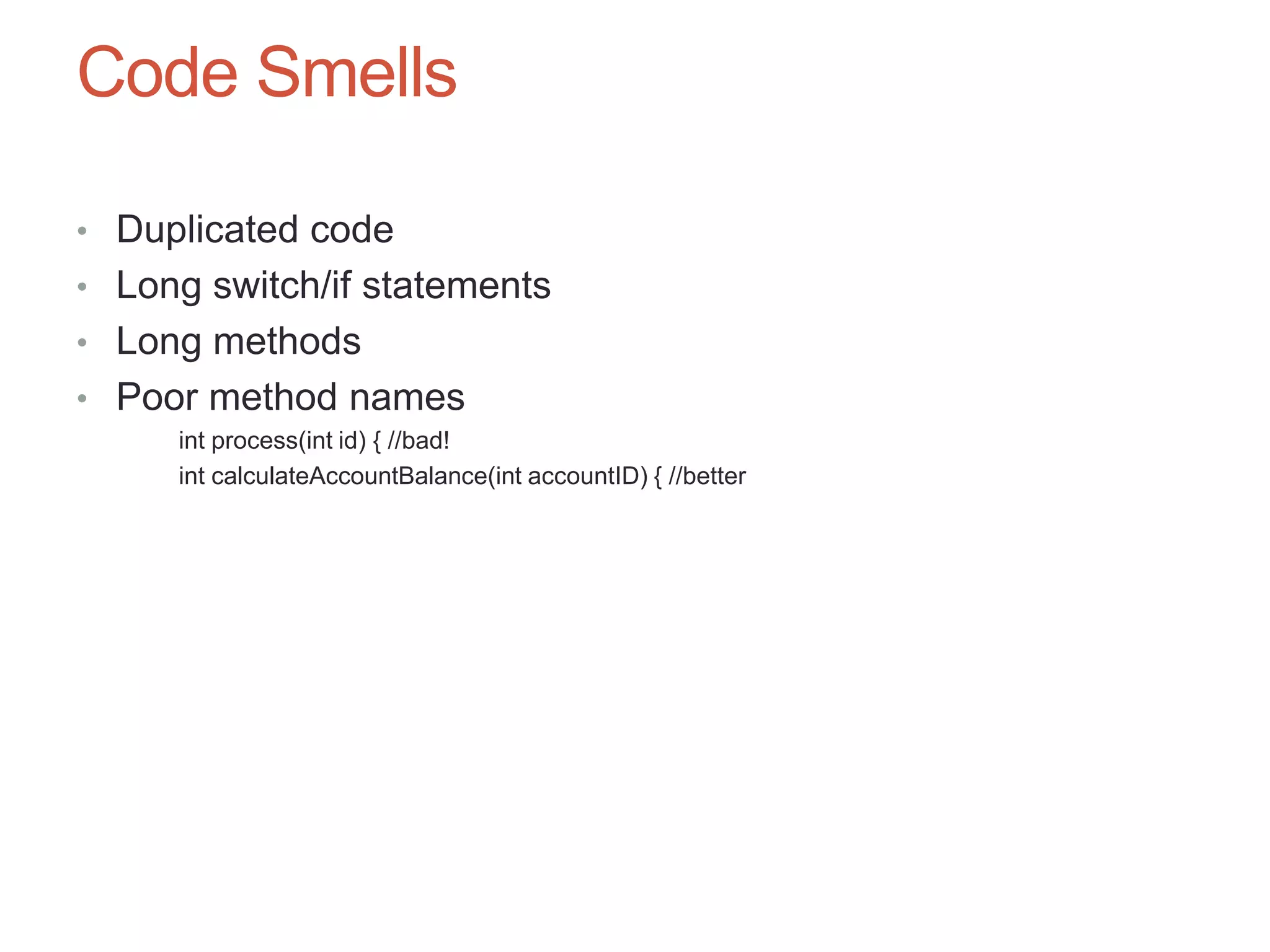 65

Code Smells

• Duplicated code
• Long switch/if statements
• Long methods
• Poor method names
     int process(int id) { //bad!
     int calculateAccountBalance(int accountID) { //better
 