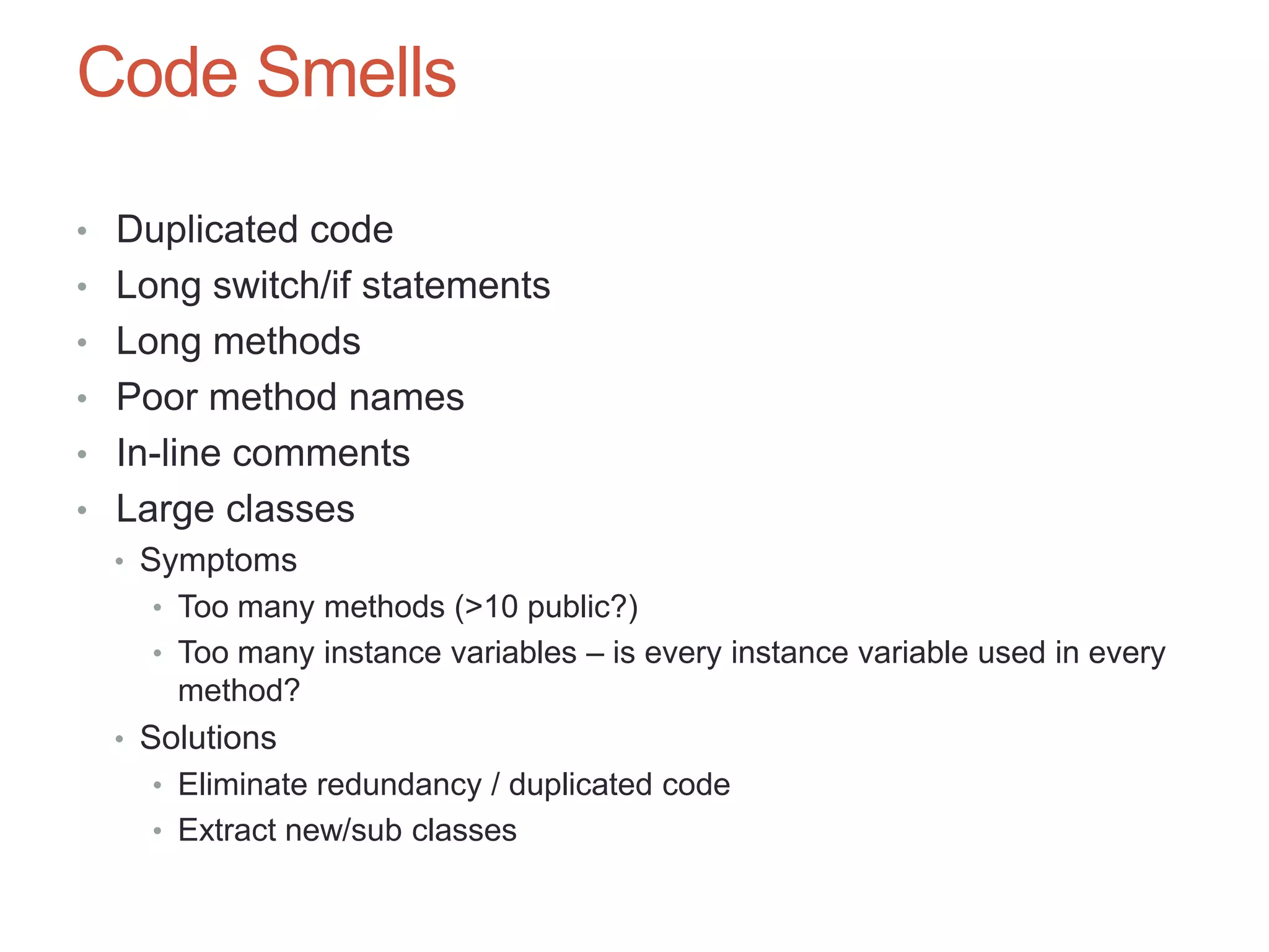 66

Code Smells

• Duplicated code
• Long switch/if statements
• Long methods
• Poor method names
• In-line comments
• Large classes
  • Symptoms
     • Too many methods (>10 public?)
     • Too many instance variables – is every instance variable used in every
       method?
  • Solutions
     • Eliminate redundancy / duplicated code
     • Extract new/sub classes
 
