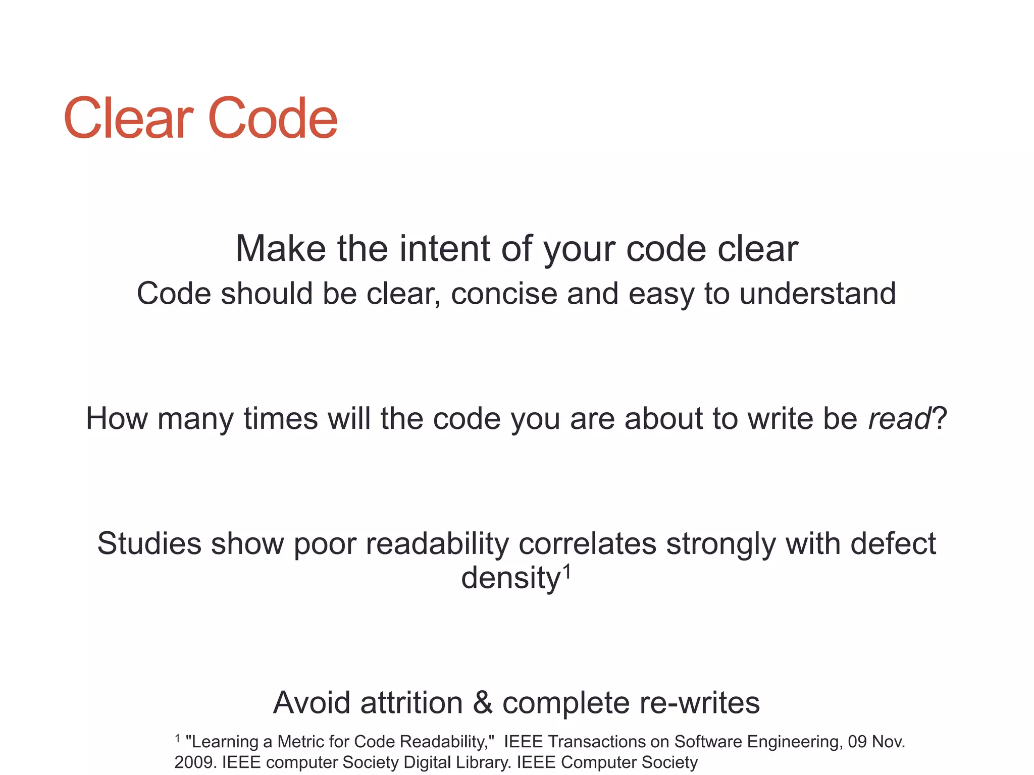 67




Clear Code

             Make the intent of your code clear
   Code should be clear, concise and easy to understand


How many times will the code you are about to write be read?


 Studies show poor readability correlates strongly with defect
                         density1


                  Avoid attrition & complete re-writes
      1"Learning a Metric for Code Readability," IEEE Transactions on Software Engineering, 09 Nov.
      2009. IEEE computer Society Digital Library. IEEE Computer Society
 