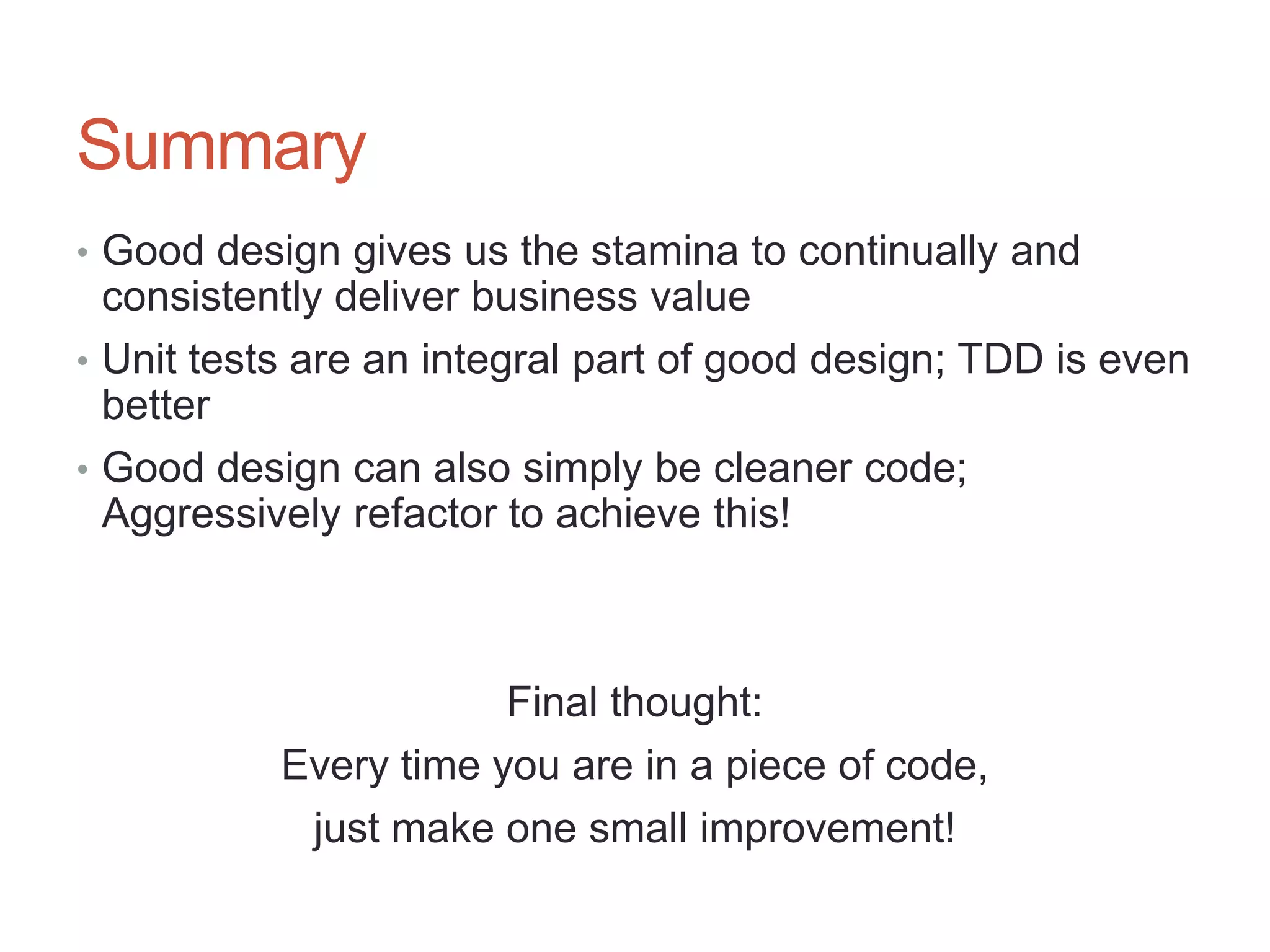 68




Summary
• Good design gives us the stamina to continually and
  consistently deliver business value
• Unit tests are an integral part of good design; TDD is even
  better
• Good design can also simply be cleaner code;
  Aggressively refactor to achieve this!



                       Final thought:
           Every time you are in a piece of code,
            just make one small improvement!
 