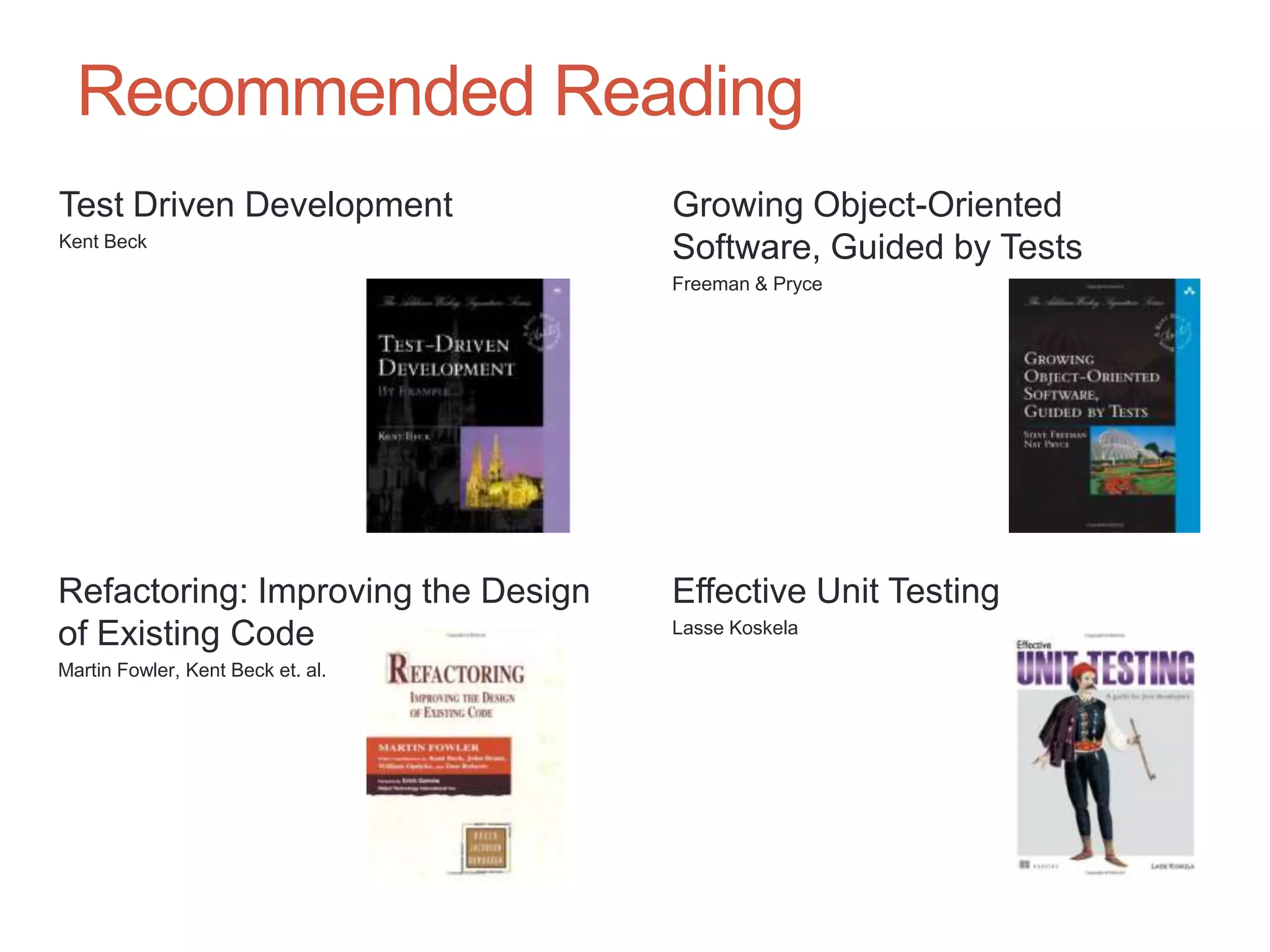 69


  Recommended Reading
Test Driven Development             Growing Object-Oriented
Kent Beck
                                    Software, Guided by Tests
                                    Freeman & Pryce




Refactoring: Improving the Design   Effective Unit Testing
of Existing Code                    Lasse Koskela

Martin Fowler, Kent Beck et. al.
 