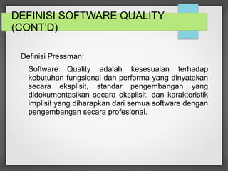 DEFINISI SOFTWARE QUALITY
(CONT’D)
Definisi Pressman:
Software Quality adalah kesesuaian terhadap
kebutuhan fungsional dan performa yang dinyatakan
secara eksplisit, standar pengembangan yang
didokumentasikan secara eksplisit, dan karakteristik
implisit yang diharapkan dari semua software dengan
pengembangan secara profesional.
 