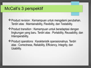 McCall’s 3 perspektif
Product revision : Kemampuan untuk mengalami perubahan.
Terdiri atas : Maintainability, Flexibility, dan Testability.
Product transition : Kemampuan untuk beradaptasi dengan
lingkungan yang baru. Terdiri atas : Portability, Reusability, dan
Interoperability.
Product operations : Karakteristik operasionalnya. Terdiri
atas : Correctness, Reliability, Efficiency, Integrity, dan
Usability.
 