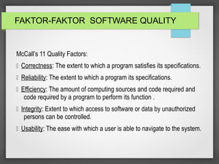 FAKTOR-FAKTOR SOFTWARE QUALITY
McCall’s 11 Quality Factors:
 Correctness: The extent to which a program satisfies its specifications.
 Reliability: The extent to which a program its specifications.
 Efficiency: The amount of computing sources and code required and
code required by a program to perform its function .
 Integrity: Extent to which access to software or data by unauthorized
persons can be controlled.
 Usability: The ease with which a user is able to navigate to the system.
 