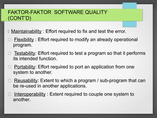 FAKTOR-FAKTOR SOFTWARE QUALITY
(CONT’D)
 Maintainability : Effort required to fix and test the error.
 Flexibility : Effort required to modify an already operational
program.
 Testability: Effort required to test a program so that it performs
its intended function.
 Portability: Effort required to port an application from one
system to another.
 Reusability: Extent to which a program / sub-program that can
be re-used in another applications.
 Interoperability : Extent required to couple one system to
another.
 