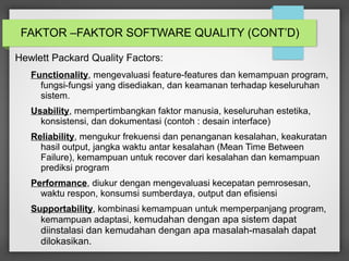 FAKTOR –FAKTOR SOFTWARE QUALITY (CONT’D)
Hewlett Packard Quality Factors:
Functionality, mengevaluasi feature-features dan kemampuan program,
fungsi-fungsi yang disediakan, dan keamanan terhadap keseluruhan
sistem.
Usability, mempertimbangkan faktor manusia, keseluruhan estetika,
konsistensi, dan dokumentasi (contoh : desain interface)
Reliability, mengukur frekuensi dan penanganan kesalahan, keakuratan
hasil output, jangka waktu antar kesalahan (Mean Time Between
Failure), kemampuan untuk recover dari kesalahan dan kemampuan
prediksi program
Performance, diukur dengan mengevaluasi kecepatan pemrosesan,
waktu respon, konsumsi sumberdaya, output dan efisiensi
Supportability, kombinasi kemampuan untuk memperpanjang program,
kemampuan adaptasi, kemudahan dengan apa sistem dapat
diinstalasi dan kemudahan dengan apa masalah-masalah dapat
dilokasikan.
 
