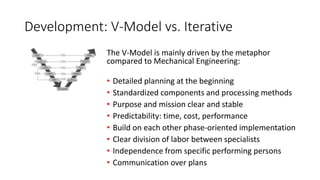 Development: V-Model vs. Iterative
The V-Model is mainly driven by the metaphor
compared to Mechanical Engineering:
• Detailed planning at the beginning
• Standardized components and processing methods
• Purpose and mission clear and stable
• Predictability: time, cost, performance
• Build on each other phase-oriented implementation
• Clear division of labor between specialists
• Independence from specific performing persons
• Communication over plans
 