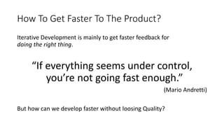 How To Get Faster To The Product?
Iterative Development is mainly to get faster feedback for
doing the right thing.
“If everything seems under control,
you’re not going fast enough.”
(Mario Andretti)
But how can we develop faster without loosing Quality?
 