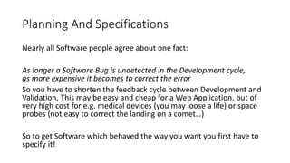 Planning And Specifications
Nearly all Software people agree about one fact:
As longer a Software Bug is undetected in the Development cycle,
as more expensive it becomes to correct the error
So you have to shorten the feedback cycle between Development and
Validation. This may be easy and cheap for a Web Application, but of
very high cost for e.g. medical devices (you may loose a life) or space
probes (not easy to correct the landing on a comet…)
So to get Software which behaved the way you want you first have to
specify it!
 