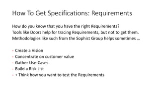 How To Get Specifications: Requirements
How do you know that you have the right Requirements?
Tools like Doors help for tracing Requirements, but not to get them.
Methodologies like such from the Sophist Group helps sometimes …
- Create a Vision
- Concentrate on customer value
- Gather Use-Cases
- Build a Risk List
- + Think how you want to test the Requirements
 