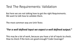 Test The Requirements: Validation
But here we are not talking how to get the right Requirements.
We want to talk how to validate them.
The most common way are Unit-Tests:
“For a well defined input we expect a well defined output.”
This may be a lot of work, because you have a lot of inputs to check.
How to check if the tests are good enough? Code Coverage?
 