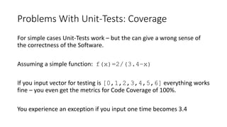 Problems With Unit-Tests: Coverage
For simple cases Unit-Tests work – but the can give a wrong sense of
the correctness of the Software.
Assuming a simple function: f(x)=2/(3.4–x)
If you input vector for testing is [0,1,2,3,4,5,6] everything works
fine – you even get the metrics for Code Coverage of 100%.
You experience an exception if you input one time becomes 3.4
 