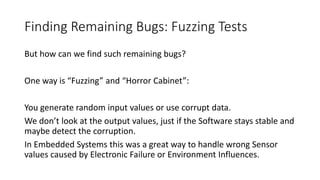 Finding Remaining Bugs: Fuzzing Tests
But how can we find such remaining bugs?
One way is “Fuzzing” and “Horror Cabinet”:
You generate random input values or use corrupt data.
We don’t look at the output values, just if the Software stays stable and
maybe detect the corruption.
In Embedded Systems this was a great way to handle wrong Sensor
values caused by Electronic Failure or Environment Influences.
 
