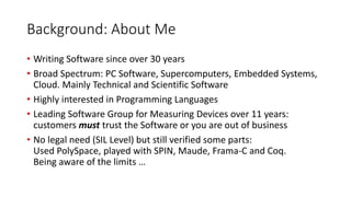 Background: About Me
• Writing Software since over 30 years
• Broad Spectrum: PC Software, Supercomputers, Embedded Systems,
Cloud. Mainly Technical and Scientific Software
• Highly interested in Programming Languages
• Leading Software Group for Measuring Devices over 11 years:
customers must trust the Software or you are out of business
• No legal need (SIL Level) but still verified some parts:
Used PolySpace, played with SPIN, Maude, Frama-C and Coq.
Being aware of the limits …
 