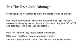 Test The Test: Code Sabotage
For critical parts we wanted to know if the tests are “good enough”
One way to find out was that we were allowed to change the Code
afterwards: changing values, operations (e.g. switching from “+” to “-”)
and data flow – we made “Code Sabotage”.
If we run the tests they should detect the changes.
If the don’t find them, they are not good enough.
This works only on small critical parts, because it is very expensive.
 