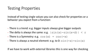Testing Properties
Instead of testing single values you can also check for properties or a
behavior you expect from a function:
- There is a trend: e.g. bigger inputs always give bigger outputs
- The delta is always the same: e.g. |sin(x)-sin(x+d)| < r
- There is a Symmetry: e.g. cos(x) = cos(-x)
- There is always a neutral element: e.g. to 0: sin(-x)+sin(x)
If we have to work with external libraries this is one way for checking
 