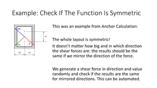 Example: Check If The Function Is Symmetric
This was an example from Anchor Calculation:
The whole layout is symmetric!
It doesn’t matter how big and in which direction
the shear forces are: the results should be the
same if we mirror the direction of the force.
We generate a shear force in direction and value
randomly and check if the results are the same
for mirrored directions. This can be automated.
 