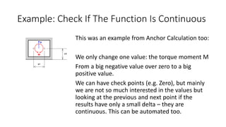 Example: Check If The Function Is Continuous
This was an example from Anchor Calculation too:
We only change one value: the torque moment M
From a big negative value over zero to a big
positive value.
We can have check points (e.g. Zero), but mainly
we are not so much interested in the values but
looking at the previous and next point if the
results have only a small delta – they are
continuous. This can be automated too.
 